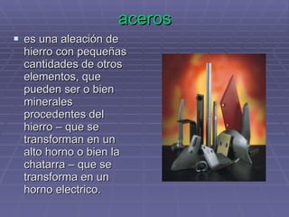 aceros es una aleación de hierro con pequeñas cantidades de otros elementos, que pueden ser o bien minerales procedentes del hierro – que se transforman en un alto horno o bien la chatarra – que se transforma en un horno electrico. 