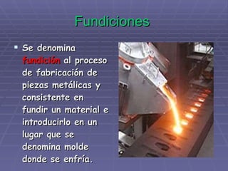 Fundiciones   Se denomina  fundición  al proceso de fabricación de piezas metálicas y consistente en fundir un material e introducirlo en un lugar que se denomina molde donde se enfría. 