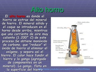Alto horno El  alto horno  es donde el hierro se extrae del mineral de hierro. El mineral sólido y el coque se introducen en el horno desde arriba, mientras que una corriente de aire muy caliente (1.200° C) de este proceso.Se obtiene monóxido de carbono, que "reduce" el óxido de hierro al eliminar el oxígeno, y separa así el hierro. El calor hace fundir el hierro y la ganga (agregado de componentes en un mineral). La ganga, flota en la superficie del hierro fundido, llamado "arrabio".   http :// www.youtube.com / watch?v=UsZA22f0daw 