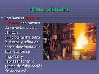 Horno siemens Los hornos  Martin-Siemens  son hornos de reverbero y se utilizan principalmente para la fusión y afino del acero destinado a la fabricación de lingotes, y representaron la forma de fabricación de acero más extendido   