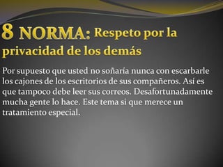 8NORMA:Respeto por la privacidad de los demásPor supuesto que usted no soñaría nunca con escarbarle los cajones de los escritorios de sus compañeros. Así es que tampoco debe leer sus correos. Desafortunadamente mucha gente lo hace. Este tema si que merece un tratamiento especial.