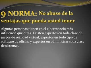 9 NORMA:No abuse de laventajas que pueda usted tenerAlgunas personas tienen en el ciberespacio más influencia que otras. Existen expertos en toda clase de juegos de realidad virtual, expertos en todo tipo de software de oficina y expertos en administrar toda clase de sistemas.