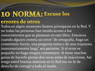 10 NORMA:Excuse loserrores de otrosTodos en algún momento fuimos primíparos en la Red. Y no todas las personas han tenido acceso a los conocimientos que se plantean en este libro. Entonces cuando alguien cometa un error "de ortografía, haga un comentario fuerte, una pregunta tonta o dé una respuesta innecesariamente larga" sea paciente. Si el error es pequeño no haga ningún comentario. Si tiene muchas ganas de hacerlo piense dos veces antes de reaccionar. Así tenga usted buenas maneras en la Red eso no le da derecho de corregir a todo el mudo.