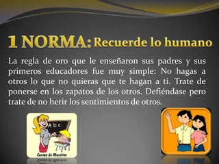 1 NORMA:Recuerde lo humanoLa regla de oro que le enseñaron sus padres y sus primeros educadores fue muy simple: No hagas a otros lo que no quieras que te hagan a ti. Trate de ponerse en los zapatos de los otros. Defiéndase pero trate de no herir los sentimientos de otros. 