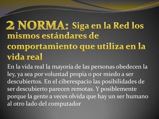2 NORMA:Siga en la Red losmismos estándares de comportamiento que utiliza en la vida realEn la vida real la mayoría de las personas obedecen la ley, ya sea por voluntad propia o por miedo a ser descubiertos. En el ciberespacio las posibilidades de ser descubierto parecen remotas. Y posiblemente porque la gente a veces olvida que hay un ser humano al otro lado del computador