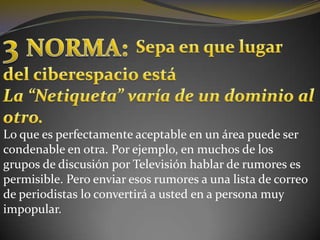 3 NORMA:Sepa en que lugardel ciberespacio estáLa “Netiqueta” varía de un dominio al otro.Lo que es perfectamente aceptable en un área puede ser condenable en otra. Por ejemplo, en muchos de los grupos de discusión por Televisión hablar de rumores es permisible. Pero enviar esos rumores a una lista de correo de periodistas lo convertirá a usted en a persona muy impopular.