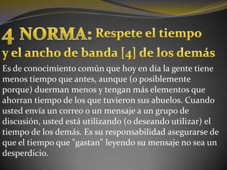 4NORMA:Respete el tiempoy el ancho de banda [4] de los demásEs de conocimiento común que hoy en día la gente tiene menos tiempo que antes, aunque (o posiblemente porque) duerman menos y tengan más elementos que ahorran tiempo de los que tuvieron sus abuelos. Cuando usted envía un correo o un mensaje a un grupo de discusión, usted está utilizando (o deseando utilizar) el tiempo de los demás. Es su responsabilidad asegurarse de que el tiempo que "gastan" leyendo su mensaje no sea un desperdicio.