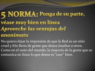 5 NORMA:Ponga de su parte,véase muy bien en líneaAproveche las ventajas del anonimatoNo quiero dejar la impresión de que la Red es un sitio cruel y frío lleno de gente que desea insultar a otros. Como en el resto del mundo, la mayoría de la gente que se comunica en línea lo que desea es “caer” bien.