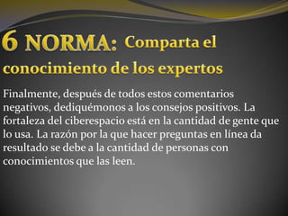 6NORMA:Comparta el conocimiento de los expertosFinalmente, después de todos estos comentarios negativos, dediquémonos a los consejos positivos. La fortaleza del ciberespacio está en la cantidad de gente que lo usa. La razón por la que hacer preguntas en línea da resultado se debe a la cantidad de personas con conocimientos que las leen. 