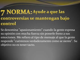 7 NORMA:Ayude a que las controversias se mantengan bajo controlSe denomina "apasionamiento" cuando la gente expresa su opinión con mucha fuerza sin ponerle freno a sus emociones. Me refiero al tipo de mensaje al que la gente responde "cuéntenos verdaderamente como se siente". Su objetivo no es tener tacto.