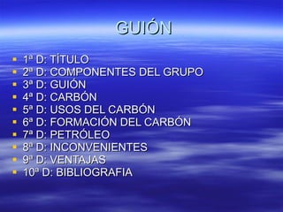 GUIÓN 1ª D: TÍTULO 2ª D: COMPONENTES DEL GRUPO 3ª D: GUIÓN  4ª D: CARBÓN 5ª D: USOS DEL CARBÓN 6ª D: FORMACIÓN DEL CARBÓN 7ª D: PETRÓLEO 8ª D: INCONVENIENTES 9ª D: VENTAJAS 10ª D: BIBLIOGRAFIA 