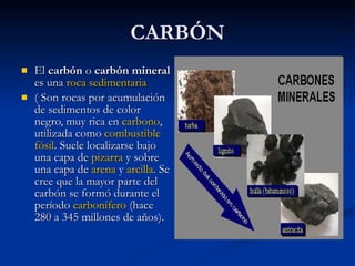 CARBÓN El  carbón  o  carbón mineral  es una  roca sedimentaria   ( Son rocas por acumulación de sedimentos de color negro, muy rica en  carbono , utilizada como  combustible   fósil . Suele localizarse bajo una capa de  pizarra  y sobre una capa de  arena  y  arcilla . Se cree que la mayor parte del carbón se formó durante el período  carbonífero  (hace 280 a 345 millones de años).  