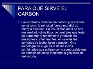 PARA QUE SIRVE EL CARBÓN Las centrales térmicas de carbón pulverizado constituyen la principal fuente mundial de energía eléctrica. En los últimos años se han desarrollado otros tipos de centrales que tratan de aumentar el rendimiento y reducir las emisiones contaminantes, entre ellas las centrales de lecho fluido a presión. Otra tecnología en auge es la de los ciclos combinados que utilizan como combustible gas de síntesis obtenido mediante la gasificación del carbón.  