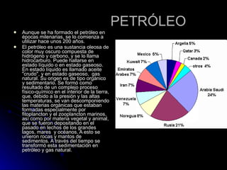 PETRÓLEO Aunque se ha formado el petróleo en épocas milenarias, se lo comienza a utilizar hace unos 200 años. El petróleo es una sustancia oleosa de color muy oscuro compuesta de hidrógeno y carbono, y se lo llama hidrocarburo. Puede hallarse en estado líquido o en estado gaseoso. En estado líquido es llamado aceite "crudo", y en estado gaseoso,  gas natural. Su origen es de tipo orgánico y sedimentario. Se formó como resultado de un complejo proceso físico-químico en el interior de la tierra, que, debido a la presión y las altas temperaturas, se van descomponiendo las materias orgánicas que estaban formadas especialmente por  fitoplancton y el zooplancton marinos, así como por materia vegetal y animal, que se fueron depositando en el pasado en lechos de los grandes lagos, mares  y océanos. A esto se unieron rocas y mantos de sedimentos. A través del tiempo se transformó esta sedimentación en petróleo y gas natural.   