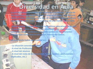 Diversidad en AulaLa política educativa tendría que comenzar a establecer - dentro de los distintos proyectos curriculares o programaciones - una fórmula dónde se diese cobertura a este tipo de situaciones reales que están apareciendo en las aulas, aunque fuese de una manera generalista.- Estos cambios o adaptaciones en las políticas educativas harán que los propios Centros deban intentar adaptarse a sus situaciones concretas, lo que conllevará un posible cambio en los diferentes estratos que conforman la estructura interna del Centro.De este modo habrá que trabajar en:- La situación concreta del aula.- A nivel de Profesores- A nivel del alumno- A nivel del resto de la Comunidad Escolar (padres, profesionales implicados, etc.)