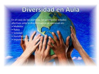 Diversidad en AulaEn el caso de los alumnos, los principales estados afectivos ante la discriminación se expresan en:• Malestar• Rabia• Soledad• Humillación• Impotencia para actuar