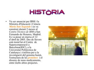 Va ser anunciat per IBM i la Ministra d'Educació i Ciència  María San Segundo  i es va construir durant 2 mesos al  Centro Técnico de IBM  a San Fernando de Henares, Madrid. Es va posar en marxa el 12 d’abril de 2005. Des de llavors està instal·lat al Centre  de Supercompuració a Barcelona( BSC ), a la Universitat Politècnica de Catalunya i s'utilitza per a la investigació del genoma humà, l'estructura de les  proteïnes  i el disseny de nous medicaments, entre molts altres projectes.  