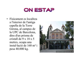 Físicament es localitza a l'interior de l'antiga capella de la Torre Girona, al campus de la UPC de Barcelona, dins d'un prisma de cristall de 9 x 18 x 5 metres, ocupa una instal·lació de 160 m² i pesa 40.000 kg. 