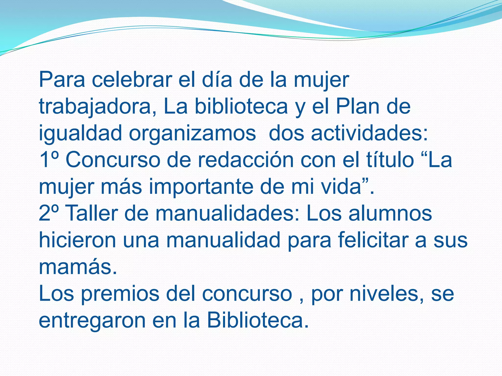 Para celebrar el día de la mujer trabajadora, La biblioteca y el Plan de igualdad organizamos dos actividades:1º Concurso de redacción con el título “La mujer más importante de mi vida”.2º Taller de manualidades: Los alumnos hicieron una manualidad para felicitar a sus mamás.Los premios del concurso , por niveles, se entregaron en la Biblioteca.