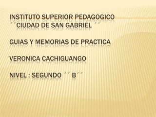 INSTITUTO SUPERIOR PEDAGOGICO´´CIUDAD DE SAN GABRIEL ´´GUIAS Y MEMORIAS DE PRACTICA VERONICA CACHIGUANGO Nivel : Segundo ´´ B´´ 