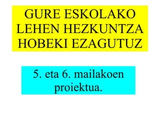 GURE ESKOLAKO LEHEN HEZKUNTZA HOBEKI EZAGUTUZ 5. eta 6. mailakoen proiektua. 