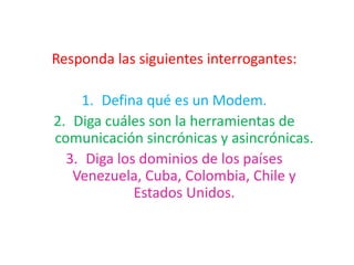 Responda las siguientes interrogantes: Defina qué es un Modem. Diga cuáles son la herramientas de comunicación sincrónicas y asincrónicas. Diga los dominios de los países Venezuela, Cuba, Colombia, Chile y Estados Unidos. 