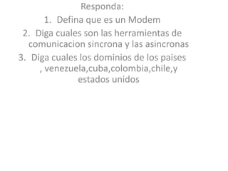Responda: Defina que es un Modem Diga cuales son las herramientas de comunicacionsincrona y las asincronas Diga cuales los dominios de los paises , venezuela,cuba,colombia,chile,y estados unidos 