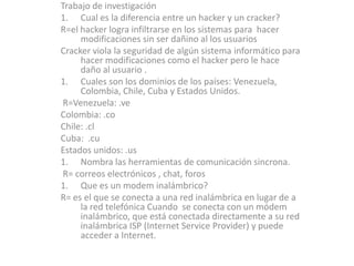 Trabajo de investigación Cual es la diferencia entre un hacker y un cracker? R=el hacker logra infiltrarse en los sistemas para  hacer modificaciones sin ser dañino al los usuarios  Cracker viola la seguridad de algún sistema informático para hacer modificaciones como el hacker pero le hace daño al usuario . Cuales son los dominios de los países: Venezuela, Colombia, Chile, Cuba y Estados Unidos.  R=Venezuela: .ve Colombia: .co Chile: .cl Cuba:  .cu Estados unidos: .us Nombra las herramientas de comunicación sincrona. R= correos electrónicos , chat, foros   Que es un modem inalámbrico? R= es el que se conecta a una red inalámbrica en lugar de a la red telefónica Cuando  se conecta con un módem inalámbrico, que está conectada directamente a su red inalámbrica ISP (Internet Service Provider) y puede acceder a Internet.  