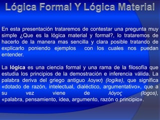 Lógica Formal Y Lógica MaterialEn esta presentación trataremos de contestar una pregunta muy simple ¿Que es la lógica material y formal?, lo trataremos de hacerlo de la manera mas sencilla y clara posible tratando de explicarlo poniendo ejemplos  con los cuales nos puedan entender.La lógica es una ciencia formal y una rama de la filosofía que estudia los principios de la demostración e inferencia válida. La palabra deriva del griego antiguo λογική (logike), que significa «dotado de razón, intelectual, dialéctico, argumentativo», que a su vez viene de λόγος (logos), «palabra, pensamiento, idea, argumento, razón o principio».