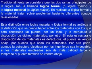 Tradicionalmente se considera que las dos ramas principales de la lógica son la llamada lógica formal (o lógica menor) y la lógica material (o lógica mayor). En realidad la lógica formal y la material tratan sobre problemas bastante diferentes aunque relacionados.Esta distinción entre lógica material y lógica formal es análoga a la distinción que se puede hacer entre los materiales con los que está construido un puente, por un lado, y la estructura o disposición de dichos materiales, por otro. Si esta estructura o disposición de los materiales es defectuosa, el puente se vendrá abajo, por buenos que sean los materiales. Por otra parte, aunque la estructura diseñada por los ingenieros sea impecable, si los materiales empleados son de mala calidad tarde o temprano el puente también se vendrá abajo.
