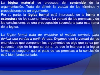 La lógica material se preocupa del contenido de la argumentación. Trata de dirimir la verdad de los términos y proposiciones de un argumento.Por su parte, la lógica formal está interesada en la forma o estructura de los razonamientos. La verdad de las premisas y de las conclusiones es una preocupación secundaria para esta rama de la lógica.La lógica formal trata de encontrar el método correcto para derivar una verdad a partir de otra. Digamos que la verdad de los enunciados que componen los argumentos es algo que se da por supuesto, algo de lo que se parte. Lo que le interesa a la lógica formal es asegurar que el paso de las premisas a la conclusión esté bien fundamentado.