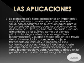    La biotecnología tiene aplicaciones en importantes
    áreas industriales como lo son la atención de la
    salud, con el desarrollo de nuevos enfoques para el
    tratamiento de enfermedades; la agricultura con el
    desarrollo de cultivos y alimentos mejorados; usos no
    alimentarios de los cultivos, como por ejemplo
    plásticos biodegradables, aceites vegetales y
    biocombustibles; y cuidado medioambiental a través
    de la biorremediacion, como el reciclaje, el
    tratamiento de residuos y la limpieza de sitios
    contaminados por actividades industriales. A este
    uso específico de plantas en la biotecnología se
    llama biotecnología vegetal. Además se aplica en la
    genética para modificar ciertos organismos
                                                  regresar
 