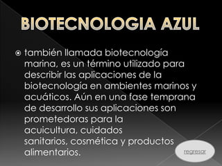   también llamada biotecnología
    marina, es un término utilizado para
    describir las aplicaciones de la
    biotecnología en ambientes marinos y
    acuáticos. Aún en una fase temprana
    de desarrollo sus aplicaciones son
    prometedoras para la
    acuicultura, cuidados
    sanitarios, cosmética y productos
    alimentarios.[                      regresar
 