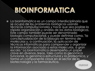    La bioinformática es un campo interdisciplinario que
    se ocupa de los problemas biológicos usando
    técnicas computacionales y hace que sea posible la
    rápida organización y análisis de los datos biológicos.
    Este campo también puede ser denominado
    biología computacional, y puede definirse como, "la
    conceptualización de la biología en término de
    moléculas y, a continuación, la aplicación de
    técnicas informáticas para comprender y organizar
    la información asociada a estas moléculas, a gran
    escala." La bioinformática desempeña un papel
    clave en diversas áreas, tales como la genómica
    funcional, la genómica estructural y la proteómica, y
    forma un componente clave en el sector de la
    biotecnología y la farmacéutica.
                                                   regresar
 
