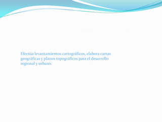 Efectúa levantamientos cartográficos, elabora cartas
geográficas y planos topográficos para el desarrollo
regional y urbano.
 