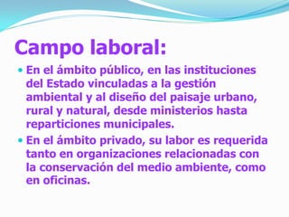 Campo laboral:
 En el ámbito público, en las instituciones
  del Estado vinculadas a la gestión
  ambiental y al diseño del paisaje urbano,
  rural y natural, desde ministerios hasta
  reparticiones municipales.
 En el ámbito privado, su labor es requerida
  tanto en organizaciones relacionadas con
  la conservación del medio ambiente, como
  en oficinas.
 