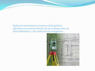 Realiza levantamientos terrestres e hidrográficos
aplicados a la construcción de vías de comunicación, de
obras hidráulicas, y de conducción de energéticos.
 