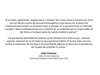 “ A lo mejor, apelaremos  largamente al “símbolo “de la casa como lo conocemos. O tal vez nos demos cuenta de que para acomodarse a una nueva era, el paso mas importante para evadir un retroceso hacia el pasado, es la perseverancia en entender y aceptar  ideas contemporáneas en la creación de un ambiente que es responsable de dar forma a la mayor parte de nuestro habitar y pensar.” “ Lo que hemos aprendido de nosotros en los últimos cinco años es que , estamos seguros, expresarnos en el modo en que queremos habitar el futuro. Solo una cosa evitará la realización de ese deseo: la tenacidad de algunos en llorar por el pasado por ser incapaz de entender lo nuevo.” John Entenza Editor Arts & Architecture Presentación programa Case Study Houses, 1945 