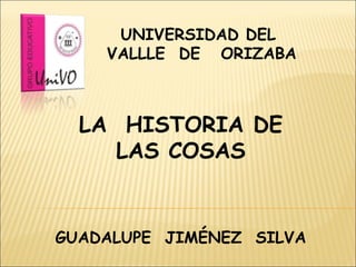 LA  HISTORIA DE LAS COSAS UNIVERSIDAD DEL  VALLLE  DE  ORIZABA GUADALUPE  JIMÉNEZ  SILVA 
