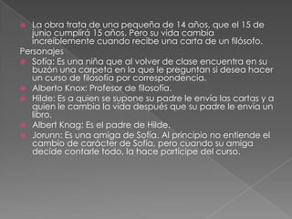 La obra trata de una pequeña de 14 años, que el 15 de junio cumplirá 15 años. Pero su vida cambia increíblemente cuando recibe una carta de un filósofo.PersonajesSofía: Es una niña que al volver de clase encuentra en su buzón una carpeta en la que le preguntan si desea hacer un curso de filosofía por correspondencia.Alberto Knox: Profesor de filosofía.Hilde: Es a quien se supone su padre le envía las cartas y a quien le cambia la vida después que su padre le envía un libro.Albert Knag: Es el padre de Hilde.Jorunn: Es una amiga de Sofía. Al principio no entiende el cambio de carácter de Sofía, pero cuando su amiga decide contarle todo, la hace partícipe del curso.