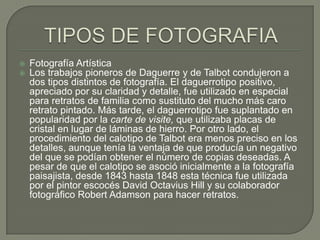TIPOS DE FOTOGRAFIAFotografía Artística  Los trabajos pioneros de Daguerre y de Talbot condujeron a dos tipos distintos de fotografía. El daguerrotipo positivo, apreciado por su claridad y detalle, fue utilizado en especial para retratos de familia como sustituto del mucho más caro retrato pintado. Más tarde, el daguerrotipo fue suplantado en popularidad por la carte de visite, que utilizaba placas de cristal en lugar de láminas de hierro. Por otro lado, el procedimiento del calotipo de Talbot era menos preciso en los detalles, aunque tenía la ventaja de que producía un negativo del que se podían obtener el número de copias deseadas. A pesar de que el calotipo se asoció inicialmente a la fotografía paisajista, desde 1843 hasta 1848 esta técnica fue utilizada por el pintor escocés David Octavius Hill y su colaborador fotográfico Robert Adamson para hacer retratos.