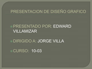 PRESENTACION DE DISEÑO GRAFICO PRESENTADO POR: EDWARD VILLAMIZAR DIRIGIDO A: JORGE VILLA CURSO:  10-03 