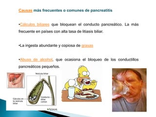 Un episodio de pancreatitisconsiste en que los enzimas del páncreas se activan masivamente, causando la muerte del propio tejido pancreático y a menudo, una hemorragia alrededor del tejido muerto. La pancreatitis es grave,llegando a causar la muerte de la persona afectada en unos días.Causas más frecuentes o comunes de pancreatitisCálculos biliares que bloquean el conducto pancreático. La más frecuente en países con alta tasa de litiasis biliar. 