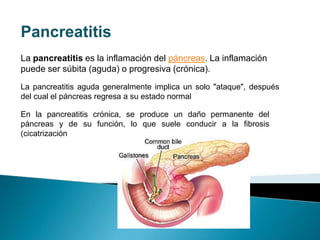 Pancreatitis La pancreatitis es la inflamación del páncreas. La inflamación puede ser súbita (aguda) o progresiva (crónica).  La pancreatitis aguda generalmente implica un solo "ataque", después del cual el páncreas regresa a su estado normal En la pancreatitis crónica, se produce un daño permanente del páncreas y de su función, lo que suele conducir a la fibrosis (cicatrización 