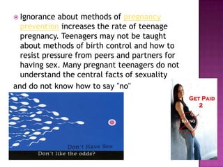 Ignorance about methods of pregnancy prevention increases the rate of teenage pregnancy. Teenagers may not be taught about methods of birth control and how to resist pressure from peers and partners for having sex. Many pregnant teenagers do not understand the central facts of sexuality and do not know how to say "no"