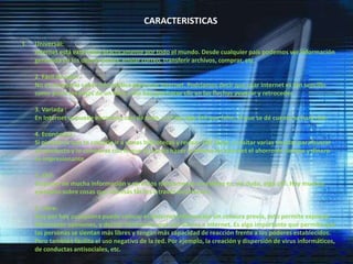 CARACTERISTICASUniversal: Internet está extendida prácticamente por todo el mundo. Desde cualquier país podemos ver información generada en los demás países, enviar correo, transferir archivos, comprar, etc. 2. Fácil de usar: No es necesario saber informática para usar Internet. Podríamos decir que usar Internet es tan sencillo como pasar las hojas de un libro, sólo hay que hacer clic en las flechas avanzar y retroceder. 3. Variada :En Internet se puede encontrar casi de todo, y si hay algo útil que falte, el que se dé cuenta se hará rico. 4. Económica :Si piensas lo que te costaría ir a varias bibliotecas y revisar 100 libros, o visitar varias tiendas para buscar un producto y lo comparas con lo que te cuesta hacer lo mismo en Internet el ahorro de tiempo y dinero es impresionante.          5. Útil: Disponer de mucha información y servicios rápidamente accesibles es, sin duda, algo útil. Hay muchos ejemplos sobre cosas que son más fáciles a través de Internet. 6. Libre: Hoy por hoy cualquiera puede colocar en Internet información sin censura previa, esto permite expresar libremente opiniones, y decidir libremente qué uso damos a Internet. Es algo importante que permite que las personas se sientan más libres y tengan más capacidad de reacción frente a los poderes establecidos. Pero también facilita el uso negativo de la red. Por ejemplo, la creación y dispersión de virus informáticos, de conductas antisociales, etc. 