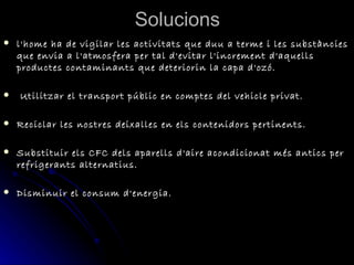 Solucions l'home ha de vigilar les activitats que duu a terme i les substàncies que envia a l'atmosfera per tal d'evitar l'increment d'aquells productes contaminants que deteriorin la capa d'ozó.    Utilitzar el transport públic en comptes del vehicle privat. Reciclar les nostres deixalles en els contenidors pertinents. Substituir els CFC dels aparells d'aire acondicionat més antics per refrigerants alternatius. Disminuir el consum d'energia. 