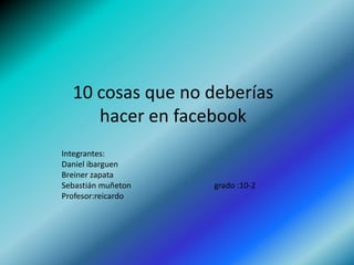10 cosas que no deberías hacer en facebook Integrantes: Daniel ibarguen Breiner zapata  Sebastián muñeton                                         grado :10-2 Profesor:reicardo 