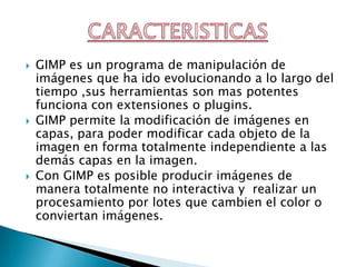 GIMP es un programa de manipulación de imágenes que ha ido evolucionando a lo largo del tiempo ,sus herramientas son mas potentes funciona con extensiones o plugins.GIMP permite la modificación de imágenes en capas, para poder modificar cada objeto de la imagen en forma totalmente independiente a las demás capas en la imagen.Con GIMP es posible producir imágenes de manera totalmente no interactiva y  realizar un procesamiento por lotes que cambien el color o conviertan imágenes.CARACTERISTICAS