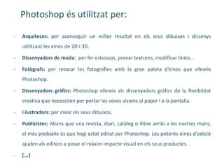 Photoshop és utilitzat per:

-   Arquiteces: per aconseguir un millor resultat en els seus dibuixos i dissenys
    utilitzant les eines de 2D i 3D.

-   Dissenyadors de moda: per fer esbossos, provar textures, modificar línies…

-   Fotògrafs: per retocar les fotografies amb la gran paleta d’eines que ofereix
    Photoshop.

-   Dissenyadors gràfics: Photoshop ofereix als dissenyadors gràfics de la flexibilitat
    creativa que necessiten per portar les seves visions al paper i a la pantalla.

-   I·lustradors: per crear els seus dibuixos.

-   Publicistes: Abans que una revista, diari, catàleg o llibre arribi a les nostres mans,
    el més probable és que hagi estat editat per Photoshop. Les potents eines d'edició
    ajuden als editors a posar el màxim impacte visual en els seus productes.

-   [...]
 